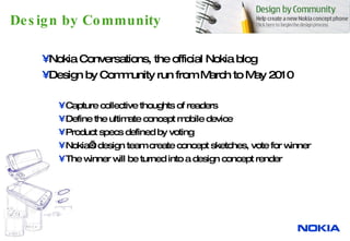 Design by Community Nokia Conversations, the official Nokia blog Design by Community run from March to May 2010 Capture  collective thoughts of readers  Define the ultimate concept mobile device Product specs defined by voting Nokia’s design team create concept sketches, vote for winner The winner will be turned into a design concept render 