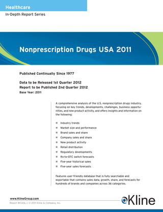 Healthcare
In-Depth Report Series




          Nonprescription Drugs USA 2011


          Published Continually Since 1977

          Data to be Released 1st Quarter 2012
          Report to be Published 2nd Quarter 2012
          Base Year: 2011


                                         A comprehensive analysis of the U.S. nonprescription drugs industry,
                                         focusing on key trends, developments, challenges, business opportu-
                                         nities, and new product activity, and offers insights and information on
                                         the following:


                                             Industry trends
                                             Market size and performance
                                             Brand sales and share
                                             Company sales and share
                                             New product activity
                                             Retail distribution
                                             Regulatory developments
                                             Rx-to-OTC switch forecasts
                                             Five-year historical sales
                                             Five-year sales forecasts


                                         Features user-friendly database that is fully searchable and
                                         exportable that contains sales data, growth, share, and forecasts for
                                         hundreds of brands and companies across 36 categories.




  www.KlineGroup.com
  Report #CIA6J | © 2011 Kline & Company, Inc.
 