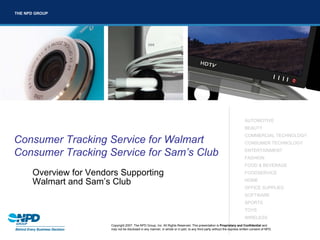 THE NPD GROUP




                                                http://corpdevnew/image_library/




                                                                                                                           AUTOMOTIVE
                                                                                                                           BEAUTY
                                                                                                                           COMMERCIAL TECHNOLOGY
Consumer Tracking Service for Walmart                                                                                      CONSUMER TECHNOLOGY

Consumer Tracking Service for Sam’s Club                                                                                   ENTERTAINMENT
                                                                                                                           FASHION
                                                                                                                           FOOD & BEVERAGE
      Overview for Vendors Supporting                                                                                      FOODSERVICE

      Walmart and Sam’s Club                                                                                               HOME
                                                                                                                           OFFICE SUPPLIES
                                                                                                                           SOFTWARE
                                                                                                                           SPORTS
                                                                                                                           TOYS
                                                                                                                           WIRELESS
                        Copyright 2007. The NPD Group, Inc. All Rights Reserved. This presentation is Proprietary and Confidential and
                        may not be disclosed in any manner, in whole or in part, to any third party without the express written consent of NPD.
 