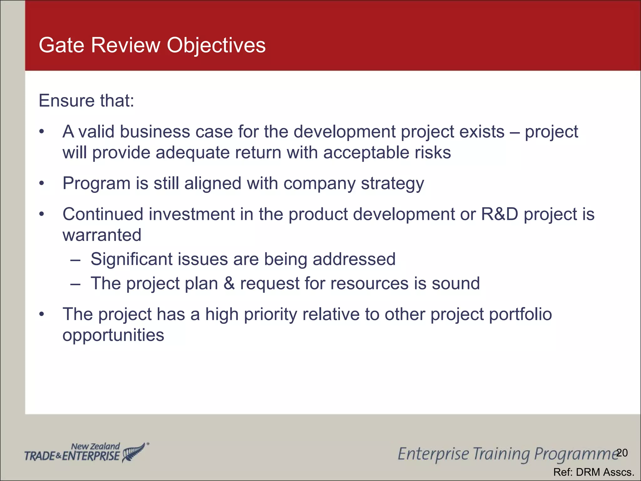 Gate Review Objectives Ensure that: A valid business case for the development project exists – project will provide adequate return with acceptable risks Program is still aligned with company strategy Continued investment in the product development or R&D project is warranted Significant issues are being addressed The project plan & request for resources is sound The project has a high priority relative to other project portfolio opportunities Ref: DRM Asscs. 20 