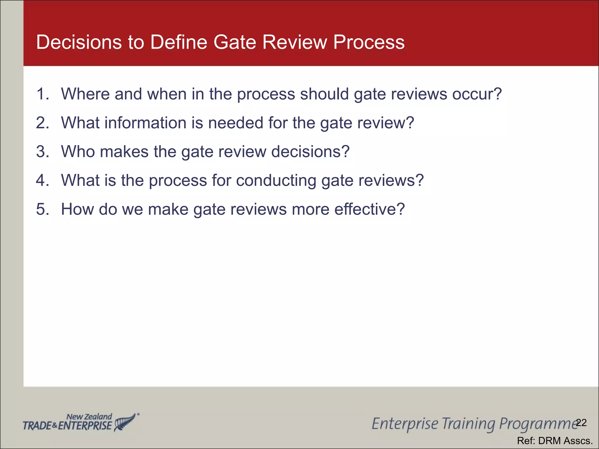 Decisions to Define Gate Review Process Where and when in the process should gate reviews occur? What information is needed for the gate review? Who makes the gate review decisions? What is the process for conducting gate reviews? How do we make gate reviews more effective? Ref: DRM Asscs. 22 