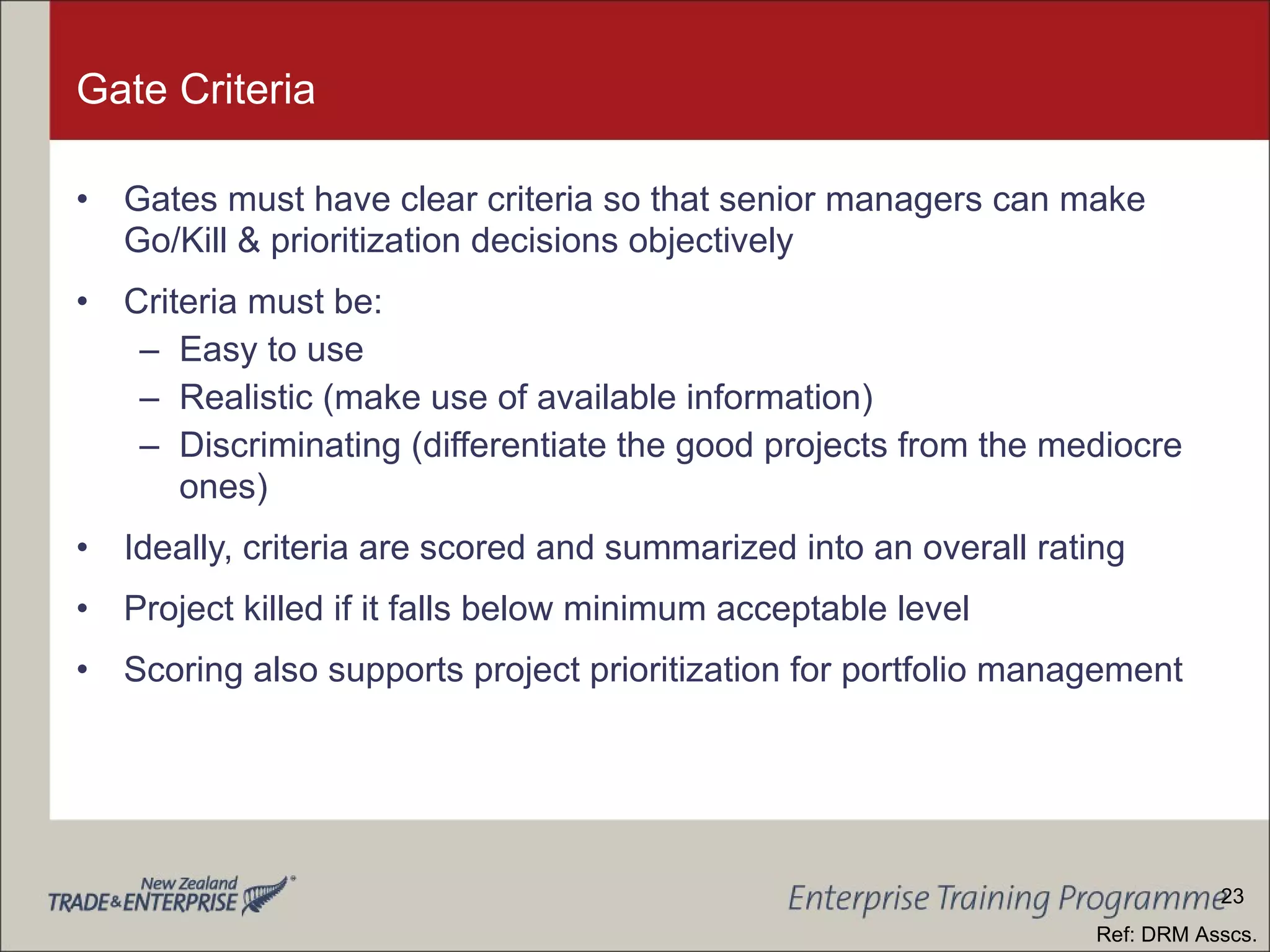 Gate Criteria Gates must have clear criteria so that senior managers can make Go/Kill & prioritization decisions objectively Criteria must be: Easy to use Realistic (make use of available information) Discriminating (differentiate the good projects from the mediocre ones) Ideally, criteria are scored and summarized into an overall rating Project killed if it falls below minimum acceptable level Scoring also supports project prioritization for portfolio management Ref: DRM Asscs. 23 