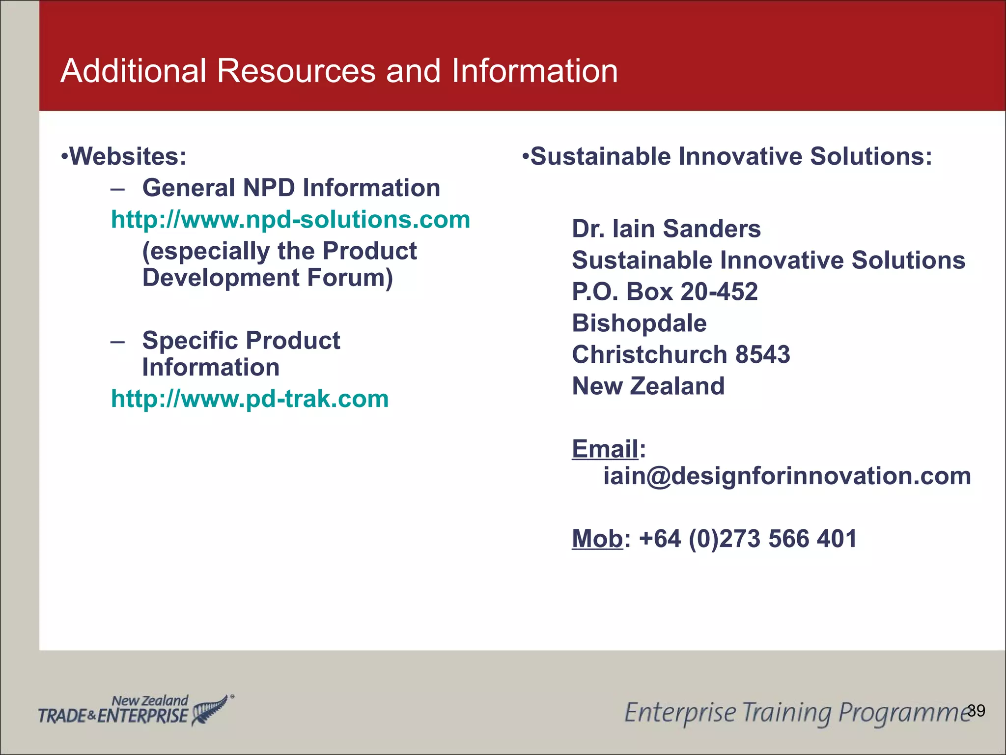 Additional Resources and Information Websites: General NPD Information http://www.npd-solutions.com (especially the Product Development Forum) Specific Product Information http://www.pd-trak.com Sustainable Innovative Solutions: Dr. Iain Sanders Sustainable Innovative Solutions P.O. Box 20-452 Bishopdale Christchurch 8543 New Zealand Email : iain@designforinnovation.com Mob : +64 (0)273 566 401 39 
