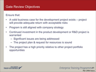 Gate Review Objectives Ensure that: A valid business case for the development project exists – project will provide adequate return with acceptable risks Program is still aligned with company strategy Continued investment in the product development or R&D project is warranted Significant issues are being addressed The project plan & request for resources is sound The project has a high priority relative to other project portfolio opportunities Ref: DRM Asscs. 20 