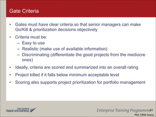 Gate Criteria Gates must have clear criteria so that senior managers can make Go/Kill & prioritization decisions objectively Criteria must be: Easy to use Realistic (make use of available information) Discriminating (differentiate the good projects from the mediocre ones) Ideally, criteria are scored and summarized into an overall rating Project killed if it falls below minimum acceptable level Scoring also supports project prioritization for portfolio management Ref: DRM Asscs. 23 