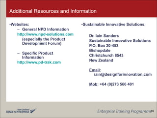 Additional Resources and Information Websites: General NPD Information http://www.npd-solutions.com (especially the Product Development Forum) Specific Product Information http://www.pd-trak.com Sustainable Innovative Solutions: Dr. Iain Sanders Sustainable Innovative Solutions P.O. Box 20-452 Bishopdale Christchurch 8543 New Zealand Email : iain@designforinnovation.com Mob : +64 (0)273 566 401 39 