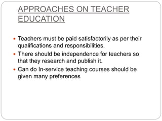 APPROACHES ON TEACHER
EDUCATION
 Teachers must be paid satisfactorily as per their
qualifications and responsibilities.
 There should be independence for teachers so
that they research and publish it.
 Can do In-service teaching courses should be
given many preferences
 