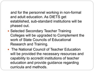 and for the personnel working in non-formal
and adult education. As DIETS get
established, sub-standard institutions will be
phased out.
 Selected Secondary Teacher Training
Colleges will be upgraded to Complement the
work of State Councils of Educational
Research and Training.
 The National Council of Teacher Education
will be provided the necessary resources and
capability to accredit institutions of teacher
education and provide guidance regarding
curricula and methods.
 