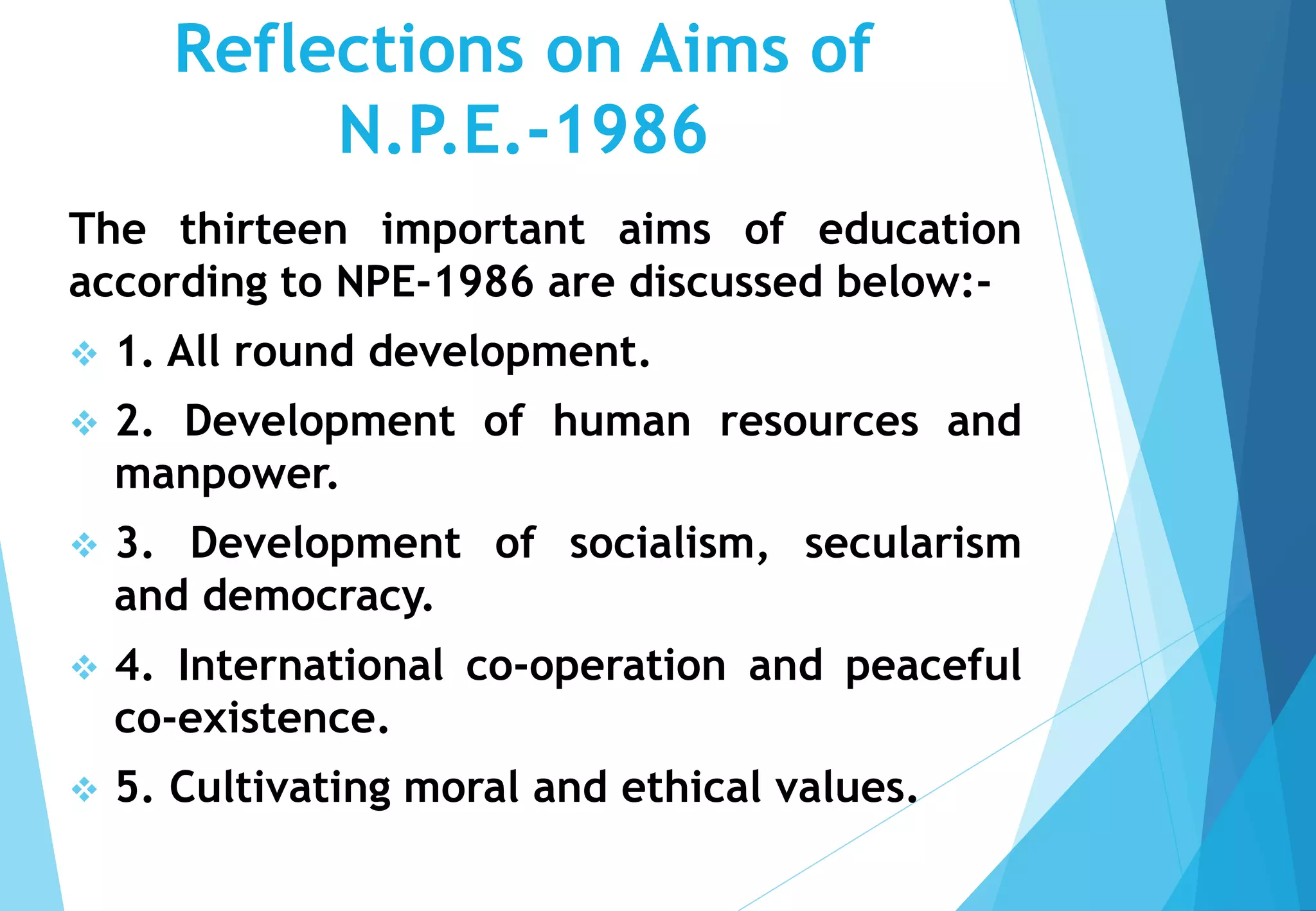 Reflections on Aims of
N.P.E.-1986
The thirteen important aims of education
according to NPE-1986 are discussed below:-
 1. All round development.
 2. Development of human resources and
manpower.
 3. Development of socialism, secularism
and democracy.
 4. International co-operation and peaceful
co-existence.
 5. Cultivating moral and ethical values.
 