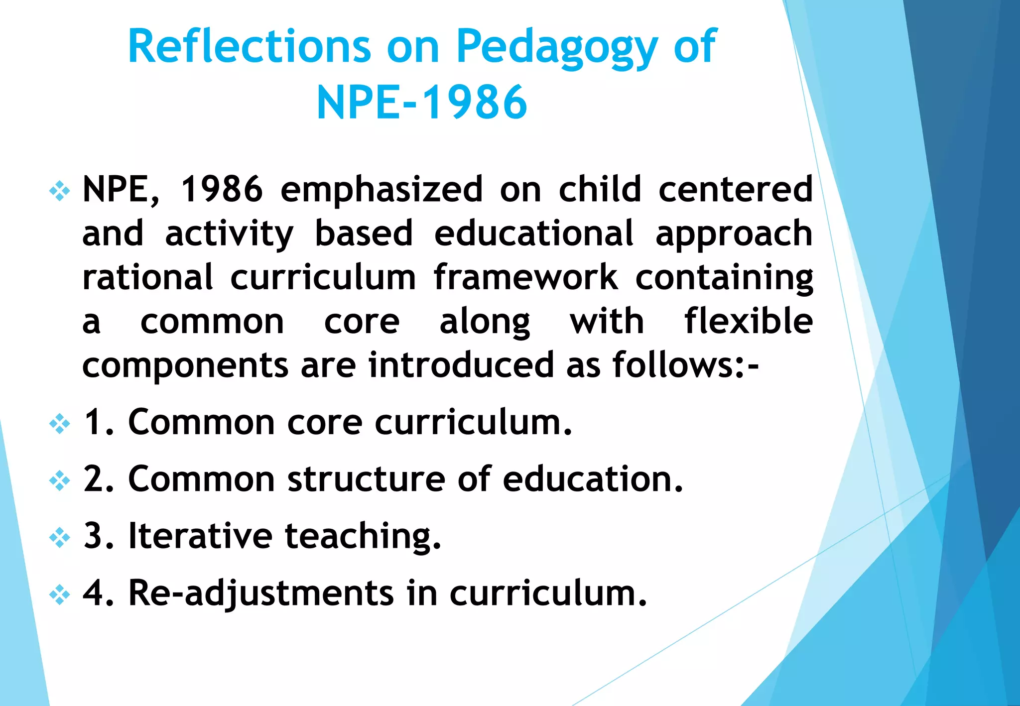 Reflections on Pedagogy of
NPE-1986
 NPE, 1986 emphasized on child centered
and activity based educational approach
rational curriculum framework containing
a common core along with flexible
components are introduced as follows:-
 1. Common core curriculum.
 2. Common structure of education.
 3. Iterative teaching.
 4. Re-adjustments in curriculum.
 