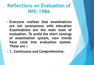 Reflections on Evaluation of
NPE-1986
 Everyone realizes that examinations
are not synonymous with education
Examinations are the main tools of
evaluation. To avoid the short comings
of examination system, new trends
have cone into evaluation system.
These are :-
 1. Continuous and Comprehensive.
 