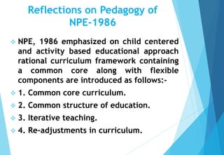 Reflections on Pedagogy of
NPE-1986
 NPE, 1986 emphasized on child centered
and activity based educational approach
rational curriculum framework containing
a common core along with flexible
components are introduced as follows:-
 1. Common core curriculum.
 2. Common structure of education.
 3. Iterative teaching.
 4. Re-adjustments in curriculum.
 