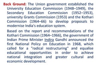Back Ground: The Union government established the
University Education Commission (1948–1949), the
Secondary Education Commission (1952–1953),
university Grants Commission (1953) and the Kothari
Commission (1964–66) to develop proposals to
modernise India's education system.
Based on the report and recommendations of the
Kothari Commission (1964–1966), the government of
Indian Prime Minister Indira Gandhi announced the
first National Policy on Education in 1968, which
called for a "radical restructuring" and equalise
educational opportunities in order to achieve
national integration and greater cultural and
economic development.
 