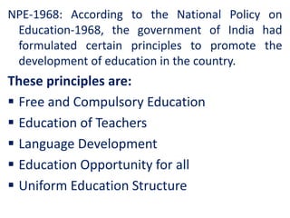 NPE-1968: According to the National Policy on
Education-1968, the government of India had
formulated certain principles to promote the
development of education in the country.
These principles are:
 Free and Compulsory Education
 Education of Teachers
 Language Development
 Education Opportunity for all
 Uniform Education Structure
 