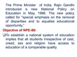 The Prime Minister of India, Rajiv Gandhi
introduced a new National Policy on
Education in May, 1986. The new policy
called for "special emphasis on the removal
of disparities and to equalise educational
opportunity,”
Objective of NPE-86:
To establish a national system of education
implies that all students irrespective of cast,
creed, sex and religion have access to
education of a comparable quality.
 