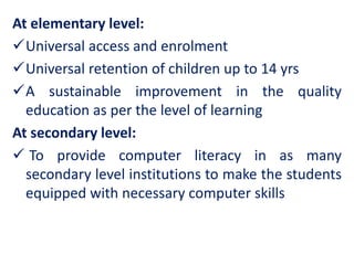 At elementary level:
Universal access and enrolment
Universal retention of children up to 14 yrs
A sustainable improvement in the quality
education as per the level of learning
At secondary level:
 To provide computer literacy in as many
secondary level institutions to make the students
equipped with necessary computer skills
 