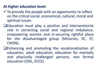 At higher education level:
To provide the people with an opportunity to reflect
on the critical social, economical, cultural, moral and
spiritual issues.
Education must play a positive and interventionist
role in correcting social and regional imbalance,
empowering women and in-securing rightful place
for the disadvantaged group (Minories, SC, ST,
CWSN).
Enhancing and promoting the vocationalization of
education, adult education, education for mentally
and physically challenged persons, non formal
education (ODL, ECCE)
 