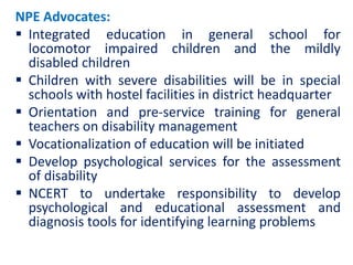 NPE Advocates:
 Integrated education in general school for
locomotor impaired children and the mildly
disabled children
 Children with severe disabilities will be in special
schools with hostel facilities in district headquarter
 Orientation and pre-service training for general
teachers on disability management
 Vocationalization of education will be initiated
 Develop psychological services for the assessment
of disability
 NCERT to undertake responsibility to develop
psychological and educational assessment and
diagnosis tools for identifying learning problems
 