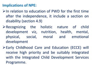 Implications of NPE:
In relation to education of PWD for the first time
after the independence, it include a section on
disability (section 4.9)
Recognizing the holistic nature of child
development viz, nutrition, health, mental,
physical, social, moral and emotional
development
Early Childhood Care and Education (ECCE) will
receive high priority and be suitably integrated
with the Integrated Child Development Services
Programme.
 