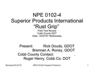 NPE 0102-4 Superior Products International “Rust Grip”  Field Test Review Cobb County DOT Date:  03/07/07 Wednesday Present:  Rick Douds, GDOT Brennan A. Roney, GDOT Cobb County Contact:  .  Roger Henry, Cobb Co. DOT 