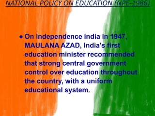 ● On independence india in 1947,
MAULANA AZAD, India's first
education minister recommended
that strong central government
control over education throughout
the country, with a uniform
educational system.
NATIONAL POLICY ON EDUCATION (NPE-1986)
 