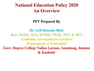 National Education Policy 2020
An Overview
PPT Prepared By
Dr. Arif Hussain Bhat
B.sc, M.Ed., M.A, M.Phil., Ph.D., NET & SET
Academic Arrangement Lecturer
Department of Education
Govt. Degree College Vailoo Larnoo, Anantnag, Jammu
& Kashmir
 