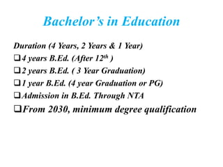 Bachelor’s in Education
Duration (4 Years, 2 Years & 1 Year)
4 years B.Ed. (After 12th )
2 years B.Ed. ( 3 Year Graduation)
1 year B.Ed. (4 year Graduation or PG)
Admission in B.Ed. Through NTA
From 2030, minimum degree qualification
 