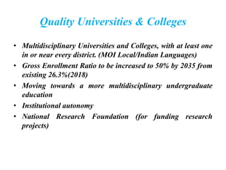Quality Universities & Colleges
• Multidisciplinary Universities and Colleges, with at least one
in or near every district. (MOI Local/Indian Languages)
• Gross Enrollment Ratio to be increased to 50% by 2035 from
existing 26.3%(2018)
• Moving towards a more multidisciplinary undergraduate
education
• Institutional autonomy
• National Research Foundation (for funding research
projects)
 