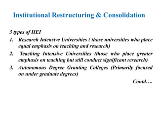 Institutional Restructuring & Consolidation
3 types of HEI
1. Research Intensive Universities ( those universities who place
equal emphasis on teaching and research)
2. Teaching Intensive Universities (those who place greater
emphasis on teaching but still conduct significant research)
3. Autonomous Degree Granting Colleges (Primarily focused
on under graduate degrees)
Contd….
 