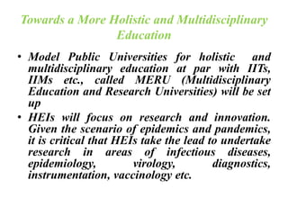 Towards a More Holistic and Multidisciplinary
Education
• Model Public Universities for holistic and
multidisciplinary education at par with IITs,
IIMs etc., called MERU (Multidisciplinary
Education and Research Universities) will be set
up
• HEIs will focus on research and innovation.
Given the scenario of epidemics and pandemics,
it is critical that HEIs take the lead to undertake
research in areas of infectious diseases,
epidemiology, virology, diagnostics,
instrumentation, vaccinology etc.
 