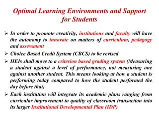 Optimal Learning Environments and Support
for Students
 In order to promote creativity, institutions and faculty will have
the autonomy to innovate on matters of curriculum, pedagogy
and assessment
 Choice Based Credit System (CBCS) to be revised
 HEIs shall move to a criterion based grading system (Measuring
a student against a level of performance, not measuring one
against another student. This means looking at how a student is
performing today compared to how the student performed the
day before that)
 Each institution will integrate its academic plans ranging from
curricular improvement to quality of classroom transaction into
its larger Institutional Developmental Plan (IDP)
 
