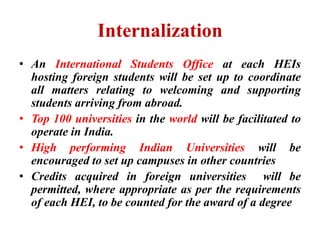 Internalization
• An International Students Office at each HEIs
hosting foreign students will be set up to coordinate
all matters relating to welcoming and supporting
students arriving from abroad.
• Top 100 universities in the world will be facilitated to
operate in India.
• High performing Indian Universities will be
encouraged to set up campuses in other countries
• Credits acquired in foreign universities will be
permitted, where appropriate as per the requirements
of each HEI, to be counted for the award of a degree
 