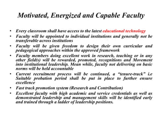 Motivated, Energized and Capable Faculty
• Every classroom shall have access to the latest educational technology
• Faculty will be appointed to individual institutions and generally not be
transferable across institutions
• Faculty will be given freedom to design their own curricular and
pedagogical approaches within the approved framework
• Faculty members doing excellent work in research, teaching or in any
other field(s) will be rewarded, promoted, recognitions and Movement
into institutional leadership. Mean while, faculty not delivering on basic
norms will be held accountable
• Current recruitment process will be continued, a “tenure-track” i.e
Suitable probation period shall be put in place to further ensure
excellence
• Fast track promotion system (Research and Contribution)
• Excellent faculty with high academic and service credentials as well as
demonstrated leadership and management skills will be identified early
and trained through a ladder of leadership positions.
 