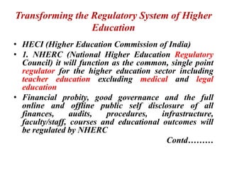 Transforming the Regulatory System of Higher
Education
• HECI (Higher Education Commission of India)
• 1. NHERC (National Higher Education Regulatory
Council) it will function as the common, single point
regulator for the higher education sector including
teacher education excluding medical and legal
education
• Financial probity, good governance and the full
online and offline public self disclosure of all
finances, audits, procedures, infrastructure,
faculty/staff, courses and educational outcomes will
be regulated by NHERC
Contd………
 