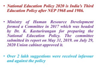 • National Education Policy 2020 is India’s Third
Education Policy after NEP 1968 and 1986.
• Ministry of Human Resource Development
formed a Committee in 2017 which was headed
by Dr. K. Kasturirangan for preparing the
National Education Policy. The committee
submitted its report on May 31, 2019. on July 29,
2020 Union cabinet approved it.
• Over 2 lakh suggestions were received infavour
and against the policy
 