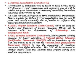 • 2. National Accreditation Council (NAC)
• Accreditation of institutions will be based on basic norms, public
self disclosure, good governance, and outcomes, and it will be
carried out by an independent ecosystem of accrediting institutions
supervised and overseen by NAC.
• All HEIs will aim, through their IDPs (Institutional Development
Plans), to attain the highest level of accreditation over the next 15
years, and thereby eventually aim to function as self-governing
degree granting institutes/clusters
• 3. HEGC (Higher Education Grants Council) which will carry out
funding and financing of higher education. HEGC will be
entrusted with the disbursement of Scholarships and
developmental funds
• 4. GEC (General Education Council) will frame expected learning
outcomes for higher education. A National Higher Education
Qualification Framework (NHEQF) will be formulated by the
GEC and it shall be in syn with the National Skills Qualifications
Framework (NSQF) to ease the integration of vocational
education into higher education. The GEC will be mandated to
identify specific skills that students must acquire during their
academic programmes.
 