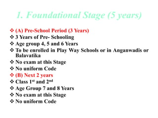 1. Foundational Stage (5 years)
 (A) Pre-School Period (3 Years)
 3 Years of Pre- Schooling
 Age group 4, 5 and 6 Years
 To be enrolled in Play Way Schools or in Anganwadis or
Balavatika
 No exam at this Stage
 No uniform Code
 (B) Next 2 years
 Class 1st and 2nd
 Age Group 7 and 8 Years
 No exam at this Stage
 No uniform Code
 
