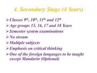 4. Secondary Stage (4 Years)
Classes 9th, 10th, 11th and 12th
Age groups 15, 16, 17 and 18 Years
Semester system examinations
No stream
Multiple subjects
Emphasis on critical thinking
One of the foreign languages to be taught
except Mandarin (Optional)
 