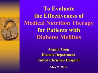 To Evaluate
the Effectiveness of
Medical Nutrition Therapy
for Patients with
Diabetes Mellitus
Angela Tang
Dietetic Department
United Christian Hospital
May 9, 2005

 