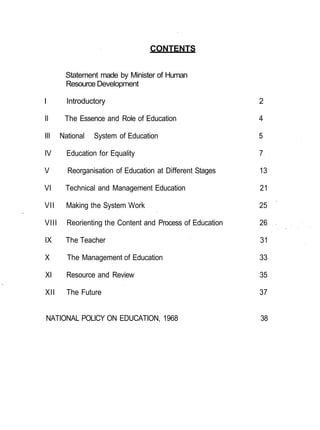 CONTENTS


        Statement made by Minister of Human
        Resource Development

I        Introductory                                       2

II      The Essence and Role of Education                   4

III    National   System of Education                       5

IV       Education for Equality                             7

V        Reorganisation of Education at Different Stages    13

VI      Technical and Management Education                  21

VII      Making the System Work                             25

VIII     Reorienting the Content and Process of Education   26

IX       The Teacher                                        31

X        The Management of Education                        33

XI       Resource and Review                                35

XII      The Future                                         37


NATIONAL POLICY ON EDUCATION, 1968                          38
 