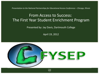 Presentation to the National Partnerships for Educational Access Conference – Chicago, Illinois


          From Access to Success:
The First Year Student Enrichment Program
                  Presented by: Jay Davis, Dartmouth College

                                      April 19, 2012
 