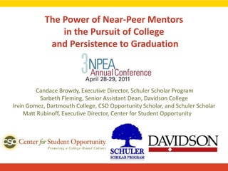 The Power of Near-Peer Mentorsin the Pursuit of College and Persistence to Graduation  Candace Browdy, Executive Director, Schuler Scholar ProgramSarbeth Fleming, Senior Assistant Dean, Davidson CollegeIrvin Gomez, Dartmouth College, CSO Opportunity Scholar, and Schuler ScholarMatt Rubinoff, Executive Director, Center for Student Opportunity 