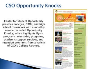 Center for Student Opportunity
provides colleges, CBOs, and high
school counselors with a monthly
newsletter called Opportunity
Knocks, which highlights fly-in
programs, mentoring programs,
academic support services, and
retention programs from a variety
of CSO’s College Partners.
CSO Opportunity Knocks
 