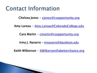 Chelsea Jones - cjones@csopportunity.org
Amy Lareau - Amy.Lareau@ColoradoCollege.edu
Cara Martin - cmartin@csopportunity.org
Irma J. Navarro – irnavarro@davidson.edu
Keith Wilkerson - KWilkerson@abetterchance.org
 