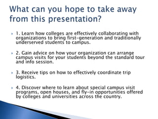  1. Learn how colleges are effectively collaborating with
organizations to bring first-generation and traditionally
underserved students to campus.
 2. Gain advice on how your organization can arrange
campus visits for your students beyond the standard tour
and info session.
 3. Receive tips on how to effectively coordinate trip
logistics.
 4. Discover where to learn about special campus visit
programs, open houses, and fly-in opportunities offered
by colleges and universities across the country.
 