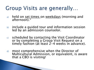 a) held on set times on weekdays (morning and
afternoon).*
b) include a guided tour and information session
led by an admission counselor.
c) scheduled by contacting the Visit Coordinator
or by completing a Group Visit Request on a
timely fashion (at least 2-4 weeks in advance).
d) most comprehensive when the Director of
Multicultural Admission, or equivalent, is aware
that a CBO is visiting!
 