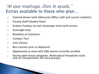 a) Catered dinner (with Admission Office staff and current students)
b) Faculty/Staff/Student Panel
c) Explore Campus on own/Scavenger Hunt (with prizes)
d) Overnight Host
e) Breakfast at Commons
f) Campus Tour
g) Visit Classes
h) Box Lunches prior to departure
i) Opportunity to meet with CBO alumni currently enrolled
j) During open house programs: Multicultural Hospitality Suite
and/or transportation (for local groups)
 