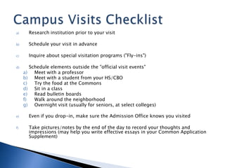 a) Research institution prior to your visit
b) Schedule your visit in advance
c) Inquire about special visitation programs ("Fly-ins")
d) Schedule elements outside the "official visit events"
a) Meet with a professor
b) Meet with a student from your HS/CBO
c) Try the food at the Commons
d) Sit in a class
e) Read bulletin boards
f) Walk around the neighborhood
g) Overnight visit (usually for seniors, at select colleges)
e) Even if you drop-in, make sure the Admission Office knows you visited
f) Take pictures/notes by the end of the day to record your thoughts and
impressions (may help you write effective essays in your Common Application
Supplement)
 