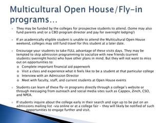  They may be funded by the colleges for prospective students to attend. (Some may also
fund parents and/or a CBO program director and pay for overnight lodging!)
 If an academically eligible student is unable to attend the Multicultural Open House
weekend, colleges may still fund travel for this student at a later date.
 Encourage your students to take FULL advantage of these visits days. They may be
tempted to skip admission programming to socialize with new friends (current
students/overnight hosts) who have other plans in mind. But they will not want to miss
out on opportunities to:
o Complete important financial aid paperwork
o Visit a class and experience what it feels like to be a student at that particular college
o Interview with an Admission Director
o Meet with faculty, staff, and current students at Open House events
 Students can learn of these fly-in programs directly through a college’s website or
through messaging from outreach and social media sites such as Cappex, Zinch, CSO,
and NPEA.
 If students inquire about the college early in their search and sign up to be put on an
admissions mailing list –via online or at a college fair - they will likely be notified of such
opportunities to engage further and visit.
 