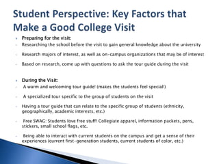  Preparing for the visit:
• Researching the school before the visit to gain general knowledge about the university
• Research majors of interest, as well as on-campus organizations that may be of interest
• Based on research, come up with questions to ask the tour guide during the visit
 During the Visit:
• A warm and welcoming tour guide! (makes the students feel special!)
• A specialized tour specific to the group of students on the visit
• Having a tour guide that can relate to the specific group of students (ethnicity,
geographically, academic interests, etc.)
• Free SWAG: Students love free stuff! Collegiate apparel, information packets, pens,
stickers, small school flags, etc.
• Being able to interact with current students on the campus and get a sense of their
experiences (current first-generation students, current students of color, etc.)
 